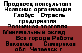 Продавец-консультант › Название организации ­ Глобус › Отрасль предприятия ­ Розничная торговля › Минимальный оклад ­ 17 000 - Все города Работа » Вакансии   . Самарская обл.,Чапаевск г.